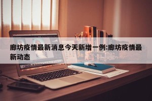 廊坊疫情最新消息今天新增一例:廊坊疫情最新动态