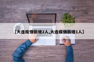【大连疫情新增2人,大连疫情新增1人】