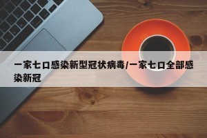 一家七口感染新型冠状病毒/一家七口全部感染新冠