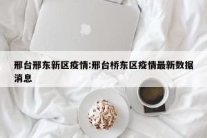 邢台邢东新区疫情:邢台桥东区疫情最新数据消息