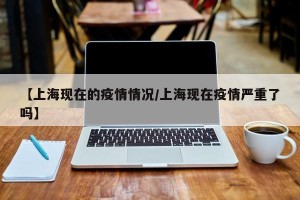 【上海现在的疫情情况/上海现在疫情严重了吗】