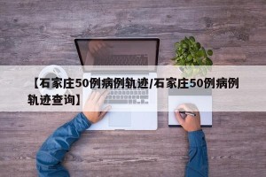 【石家庄50例病例轨迹/石家庄50例病例轨迹查询】