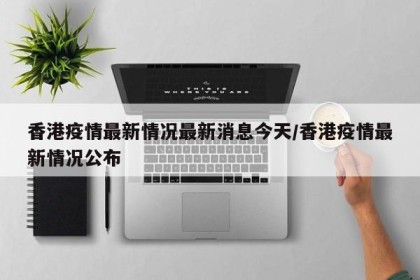 香港疫情最新情况最新消息今天/香港疫情最新情况公布