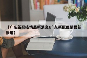 【广东新冠疫情最新消息/广东新冠疫情最新报道】