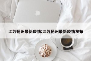 江苏扬州最新疫情:江苏扬州最新疫情发布