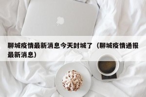 聊城疫情最新消息今天封城了（聊城疫情通报最新消息）