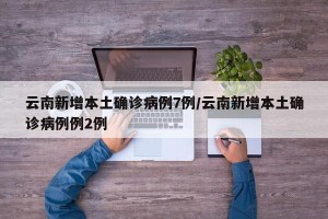 云南新增本土确诊病例7例/云南新增本土确诊病例例2例