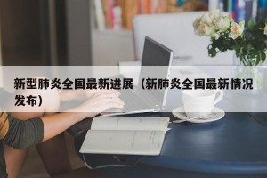新型肺炎全国最新进展（新肺炎全国最新情况发布）