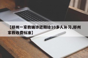 【郑州一家教确诊近期给10多人补习,郑州家教收费标准】