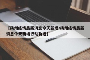 【扬州疫情最新消息今天新增/扬州疫情最新消息今天新增行动轨迹】
