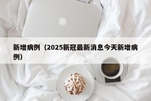新增病例（2025新冠最新消息今天新增病例）