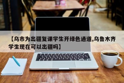 【乌市为出疆复课学生开绿色通道,乌鲁木齐学生现在可以出疆吗】