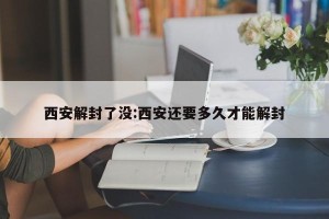 西安解封了没:西安还要多久才能解封