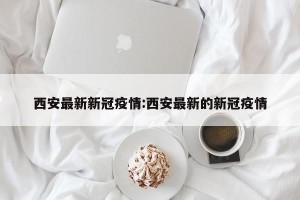 西安最新新冠疫情:西安最新的新冠疫情