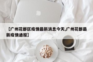 【广州花都区疫情最新消息今天,广州花都最新疫情通报】