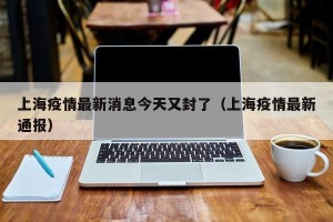 上海疫情最新消息今天又封了（上海疫情最新通报）