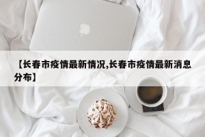【长春市疫情最新情况,长春市疫情最新消息分布】