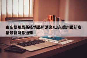 山东德州最新疫情最新消息/山东德州最新疫情最新消息通知