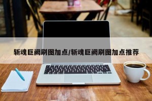 斩魂巨阙刷图加点/斩魂巨阙刷图加点推荐