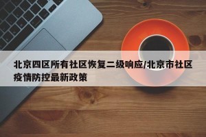 北京四区所有社区恢复二级响应/北京市社区疫情防控最新政策