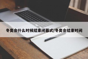 冬奥会什么时候结束闭幕式/冬奥会结束时间