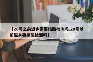 【28号之前返乡需要核酸检测吗,28号以前返乡要核酸检测吗】