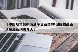 【中国疫情最新消息今日新增/中国疫情最新消息最新动态今天】
