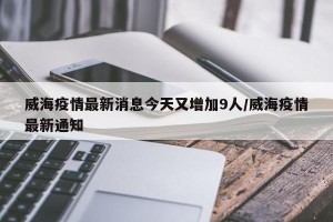 威海疫情最新消息今天又增加9人/威海疫情最新通知