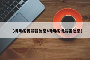 【杨州疫情最新消息/杨州疫情最新信息】