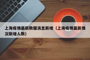 上海疫情最新数据消息新增（上海疫情最新情况新增人数）