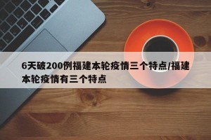 6天破200例福建本轮疫情三个特点/福建本轮疫情有三个特点