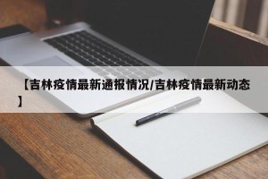 【吉林疫情最新通报情况/吉林疫情最新动态】