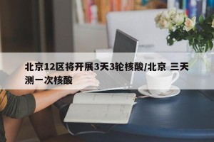 北京12区将开展3天3轮核酸/北京 三天测一次核酸