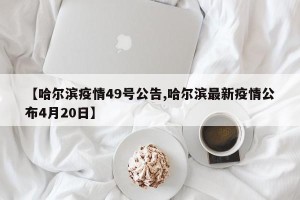 【哈尔滨疫情49号公告,哈尔滨最新疫情公布4月20日】