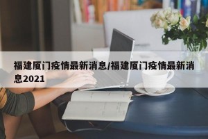 福建厦门疫情最新消息/福建厦门疫情最新消息2021