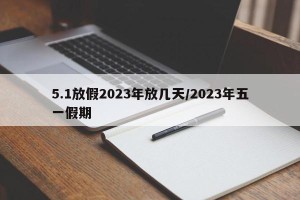 5.1放假2023年放几天/2023年五一假期