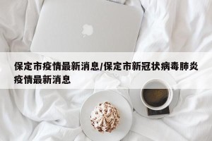 保定市疫情最新消息/保定市新冠状病毒肺炎疫情最新消息