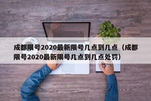 成都限号2020最新限号几点到几点（成都限号2020最新限号几点到几点处罚）