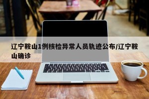 辽宁鞍山1例核检异常人员轨迹公布/辽宁鞍山确诊