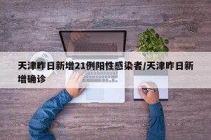 天津昨日新增21例阳性感染者/天津昨日新增确诊