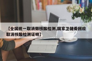 【全国统一取消做核酸检测,国家卫健委回应取消核酸检测证明】
