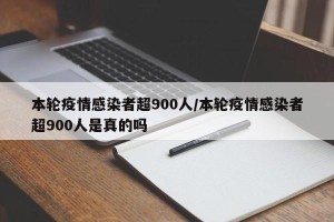 本轮疫情感染者超900人/本轮疫情感染者超900人是真的吗