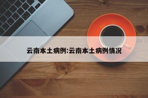 云南本土病例:云南本土病例情况