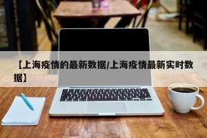 【上海疫情的最新数据/上海疫情最新实时数据】