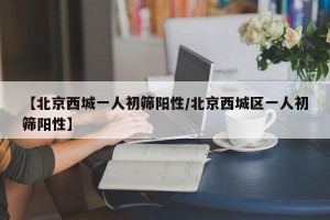 【北京西城一人初筛阳性/北京西城区一人初筛阳性】