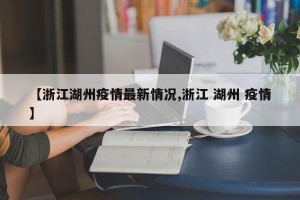 【浙江湖州疫情最新情况,浙江 湖州 疫情】