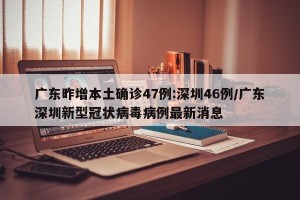 广东昨增本土确诊47例:深圳46例/广东深圳新型冠状病毒病例最新消息