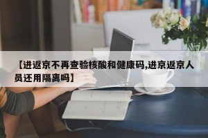 【进返京不再查验核酸和健康码,进京返京人员还用隔离吗】