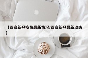 【西安新冠疫情最新情况/西安新冠最新动态】