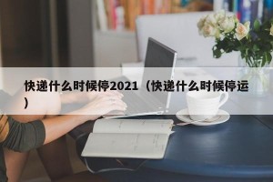 快递什么时候停2021（快递什么时候停运）